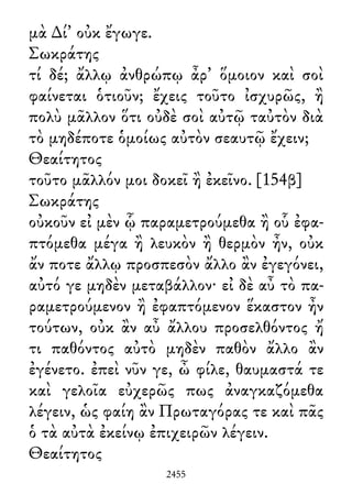 μὰ ∆ί᾽ οὐκ ἔγωγε.
Σωκράτης
τί δέ; ἄλλῳ ἀνθρώπῳ ἆρ᾽ ὅμοιον καὶ σοὶ
φαίνεται ὁτιοῦν; ἔχεις τοῦτο ἰσχυρῶς, ἢ
πολὺ μᾶλλον ὅτι οὐδὲ σοὶ αὐτῷ ταὐτὸν διὰ
τὸ μηδέποτε ὁμοίως αὐτὸν σεαυτῷ ἔχειν;
Θεαίτητος
τοῦτο μᾶλλόν μοι δοκεῖ ἢ ἐκεῖνο. [154β]
Σωκράτης
οὐκοῦν εἰ μὲν ᾧ παραμετρούμεθα ἢ οὗ ἐφα-
πτόμεθα μέγα ἢ λευκὸν ἢ θερμὸν ἦν, οὐκ
ἄν ποτε ἄλλῳ προσπεσὸν ἄλλο ἂν ἐγεγόνει,
αὐτό γε μηδὲν μεταβάλλον· εἰ δὲ αὖ τὸ πα-
ραμετρούμενον ἢ ἐφαπτόμενον ἕκαστον ἦν
τούτων, οὐκ ἂν αὖ ἄλλου προσελθόντος ἤ
τι παθόντος αὐτὸ μηδὲν παθὸν ἄλλο ἂν
ἐγένετο. ἐπεὶ νῦν γε, ὦ φίλε, θαυμαστά τε
καὶ γελοῖα εὐχερῶς πως ἀναγκαζόμεθα
λέγειν, ὡς φαίη ἂν Πρωταγόρας τε καὶ πᾶς
ὁ τὰ αὐτὰ ἐκείνῳ ἐπιχειρῶν λέγειν.
Θεαίτητος
2455
 