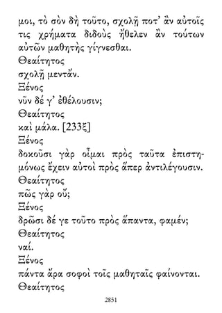 μοι, τὸ σὸν δὴ τοῦτο, σχολῇ ποτ᾽ ἂν αὐτοῖς
τις χρήματα διδοὺς ἤθελεν ἂν τούτων
αὐτῶν μαθητὴς γίγνεσθαι.
Θεαίτητος
σχολῇ μεντἄν.
Ξένος
νῦν δέ γ᾽ ἐθέλουσιν;
Θεαίτητος
καὶ μάλα. [233ξ]
Ξένος
δοκοῦσι γὰρ οἶμαι πρὸς ταῦτα ἐπιστη-
μόνως ἔχειν αὐτοὶ πρὸς ἅπερ ἀντιλέγουσιν.
Θεαίτητος
πῶς γὰρ οὔ;
Ξένος
δρῶσι δέ γε τοῦτο πρὸς ἅπαντα, φαμέν;
Θεαίτητος
ναί.
Ξένος
πάντα ἄρα σοφοὶ τοῖς μαθηταῖς φαίνονται.
Θεαίτητος
2851
 