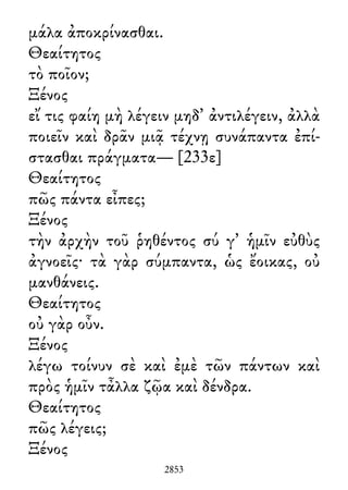 μάλα ἀποκρίνασθαι.
Θεαίτητος
τὸ ποῖον;
Ξένος
εἴ τις φαίη μὴ λέγειν μηδ᾽ ἀντιλέγειν, ἀλλὰ
ποιεῖν καὶ δρᾶν μιᾷ τέχνῃ συνάπαντα ἐπί-
στασθαι πράγματα— [233ε]
Θεαίτητος
πῶς πάντα εἶπες;
Ξένος
τὴν ἀρχὴν τοῦ ῥηθέντος σύ γ᾽ ἡμῖν εὐθὺς
ἀγνοεῖς· τὰ γὰρ σύμπαντα, ὡς ἔοικας, οὐ
μανθάνεις.
Θεαίτητος
οὐ γὰρ οὖν.
Ξένος
λέγω τοίνυν σὲ καὶ ἐμὲ τῶν πάντων καὶ
πρὸς ἡμῖν τἆλλα ζῷα καὶ δένδρα.
Θεαίτητος
πῶς λέγεις;
Ξένος
2853
 