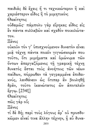 παιδιᾶς δὲ ἔχεις ἤ τι τεχνικώτερον ἢ καὶ
χαριέστερον εἶδος ἢ τὸ μιμητικόν;
Θεαίτητος
οὐδαμῶς· πάμπολυ γὰρ εἴρηκας εἶδος εἰς
ἓν πάντα συλλαβὼν καὶ σχεδὸν ποικιλώτα-
τον.
Ξένος
οὐκοῦν τόν γ᾽ ὑπισχνούμενον δυνατὸν εἶναι
μιᾷ τέχνῃ πάντα ποιεῖν γιγνώσκομέν που
τοῦτο, ὅτι μιμήματα καὶ ὁμώνυμα τῶν
ὄντων ἀπεργαζόμενος τῇ γραφικῇ τέχνῃ
δυνατὸς ἔσται τοὺς ἀνοήτους τῶν νέων
παίδων, πόρρωθεν τὰ γεγραμμένα ἐπιδει-
κνύς, λανθάνειν ὡς ὅτιπερ ἂν βουληθῇ
δρᾶν, τοῦτο ἱκανώτατος ὢν ἀποτελεῖν
ἔργῳ. [234ξ]
Θεαίτητος
πῶς γὰρ οὔ;
Ξένος
τί δὲ δή; περὶ τοὺς λόγους ἆρ᾽ οὐ προσδο-
κῶμεν εἶναί τινα ἄλλην τέχνην, ᾗ αὖ δυνα-
2855
 