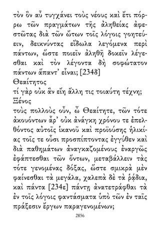 τὸν ὂν αὖ τυγχάνει τοὺς νέους καὶ ἔτι πόρ-
ρω τῶν πραγμάτων τῆς ἀληθείας ἀφε-
στῶτας διὰ τῶν ὤτων τοῖς λόγοις γοητεύ-
ειν, δεικνύντας εἴδωλα λεγόμενα περὶ
πάντων, ὥστε ποιεῖν ἀληθῆ δοκεῖν λέγε-
σθαι καὶ τὸν λέγοντα δὴ σοφώτατον
πάντων ἅπαντ᾽ εἶναι; [234δ]
Θεαίτητος
τί γὰρ οὐκ ἂν εἴη ἄλλη τις τοιαύτη τέχνη;
Ξένος
τοὺς πολλοὺς οὖν, ὦ Θεαίτητε, τῶν τότε
ἀκουόντων ἆρ᾽ οὐκ ἀνάγκη χρόνου τε ἐπελ-
θόντος αὐτοῖς ἱκανοῦ καὶ προϊούσης ἡλικί-
ας τοῖς τε οὖσι προσπίπτοντας ἐγγύθεν καὶ
διὰ παθημάτων ἀναγκαζομένους ἐναργῶς
ἐφάπτεσθαι τῶν ὄντων, μεταβάλλειν τὰς
τότε γενομένας δόξας, ὥστε σμικρὰ μὲν
φαίνεσθαι τὰ μεγάλα, χαλεπὰ δὲ τὰ ῥᾴδια,
καὶ πάντα [234ε] πάντῃ ἀνατετράφθαι τὰ
ἐν τοῖς λόγοις φαντάσματα ὑπὸ τῶν ἐν ταῖς
πράξεσιν ἔργων παραγενομένων;
2856
 