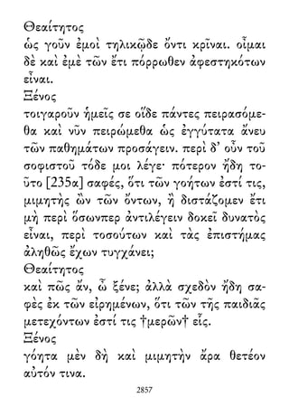 Θεαίτητος
ὡς γοῦν ἐμοὶ τηλικῷδε ὄντι κρῖναι. οἶμαι
δὲ καὶ ἐμὲ τῶν ἔτι πόρρωθεν ἀφεστηκότων
εἶναι.
Ξένος
τοιγαροῦν ἡμεῖς σε οἵδε πάντες πειρασόμε-
θα καὶ νῦν πειρώμεθα ὡς ἐγγύτατα ἄνευ
τῶν παθημάτων προσάγειν. περὶ δ᾽ οὖν τοῦ
σοφιστοῦ τόδε μοι λέγε· πότερον ἤδη το-
ῦτο [235α] σαφές, ὅτι τῶν γοήτων ἐστί τις,
μιμητὴς ὢν τῶν ὄντων, ἢ διστάζομεν ἔτι
μὴ περὶ ὅσωνπερ ἀντιλέγειν δοκεῖ δυνατὸς
εἶναι, περὶ τοσούτων καὶ τὰς ἐπιστήμας
ἀληθῶς ἔχων τυγχάνει;
Θεαίτητος
καὶ πῶς ἄν, ὦ ξένε; ἀλλὰ σχεδὸν ἤδη σα-
φὲς ἐκ τῶν εἰρημένων, ὅτι τῶν τῆς παιδιᾶς
μετεχόντων ἐστί τις †μερῶν† εἷς.
Ξένος
γόητα μὲν δὴ καὶ μιμητὴν ἄρα θετέον
αὐτόν τινα.
2857
 
