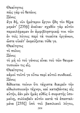 Θεαίτητος
πῶς γὰρ οὐ θετέον;
Ξένος
ἄγε δή, νῦν ἡμέτερον ἔργον ἤδη τὸν θῆρα
μηκέτ᾽ [235β] ἀνεῖναι· σχεδὸν γὰρ αὐτὸν
περιειλήφαμεν ἐν ἀμφιβληστρικῷ τινι τῶν
ἐν τοῖς λόγοις περὶ τὰ τοιαῦτα ὀργάνων,
ὥστε οὐκέτ᾽ ἐκφεύξεται τόδε γε.
Θεαίτητος
τὸ ποῖον;
Ξένος
τὸ μὴ οὐ τοῦ γένους εἶναι τοῦ τῶν θαυμα-
τοποιῶν τις εἷς.
Θεαίτητος
κἀμοὶ τοῦτό γε οὕτω περὶ αὐτοῦ συνδοκεῖ.
Ξένος
δέδοκται τοίνυν ὅτι τάχιστα διαιρεῖν τὴν
εἰδωλοποιικὴν τέχνην, καὶ καταβάντας εἰς
αὐτήν, ἐὰν μὲν ἡμᾶς εὐθὺς ὁ σοφιστὴς ὑπο-
μείνῃ, συλλαβεῖν αὐτὸν κατὰ τὰ ἐπεσταλ-
μένα [235ξ] ὑπὸ τοῦ βασιλικοῦ λόγου,
2858
 