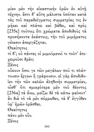 μίαν μὲν τὴν εἰκαστικὴν ὁρῶν ἐν αὐτῇ
τέχνην. ἔστι δ᾽ αὕτη μάλιστα ὁπόταν κατὰ
τὰς τοῦ παραδείγματος συμμετρίας τις ἐν
μήκει καὶ πλάτει καὶ βάθει, καὶ πρὸς
[235ε] τούτοις ἔτι χρώματα ἀποδιδοὺς τὰ
προσήκοντα ἑκάστοις, τὴν τοῦ μιμήματος
γένεσιν ἀπεργάζηται.
Θεαίτητος
τί δ᾽; οὐ πάντες οἱ μιμούμενοί τι τοῦτ᾽ ἐπι-
χειροῦσι δρᾶν;
Ξένος
οὔκουν ὅσοι γε τῶν μεγάλων πού τι πλάτ-
τουσιν ἔργων ἢ γράφουσιν. εἰ γὰρ ἀποδιδο-
ῖεν τὴν τῶν καλῶν ἀληθινὴν συμμετρίαν,
οἶσθ᾽ ὅτι σμικρότερα μὲν τοῦ δέοντος
[236α] τὰ ἄνω, μείζω δὲ τὰ κάτω φαίνοιτ᾽
ἂν διὰ τὸ τὰ μὲν πόρρωθεν, τὰ δ᾽ ἐγγύθεν
ὑφ᾽ ἡμῶν ὁρᾶσθαι.
Θεαίτητος
πάνυ μὲν οὖν.
Ξένος
2860
 