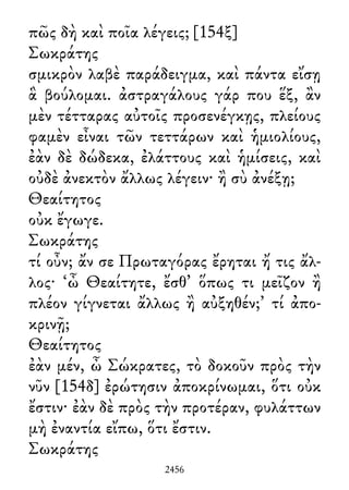 πῶς δὴ καὶ ποῖα λέγεις; [154ξ]
Σωκράτης
σμικρὸν λαβὲ παράδειγμα, καὶ πάντα εἴσῃ
ἃ βούλομαι. ἀστραγάλους γάρ που ἕξ, ἂν
μὲν τέτταρας αὐτοῖς προσενέγκῃς, πλείους
φαμὲν εἶναι τῶν τεττάρων καὶ ἡμιολίους,
ἐὰν δὲ δώδεκα, ἐλάττους καὶ ἡμίσεις, καὶ
οὐδὲ ἀνεκτὸν ἄλλως λέγειν· ἢ σὺ ἀνέξῃ;
Θεαίτητος
οὐκ ἔγωγε.
Σωκράτης
τί οὖν; ἄν σε Πρωταγόρας ἔρηται ἤ τις ἄλ-
λος· ‘ὦ Θεαίτητε, ἔσθ᾽ ὅπως τι μεῖζον ἢ
πλέον γίγνεται ἄλλως ἢ αὐξηθέν;’ τί ἀπο-
κρινῇ;
Θεαίτητος
ἐὰν μέν, ὦ Σώκρατες, τὸ δοκοῦν πρὸς τὴν
νῦν [154δ] ἐρώτησιν ἀποκρίνωμαι, ὅτι οὐκ
ἔστιν· ἐὰν δὲ πρὸς τὴν προτέραν, φυλάττων
μὴ ἐναντία εἴπω, ὅτι ἔστιν.
Σωκράτης
2456
 