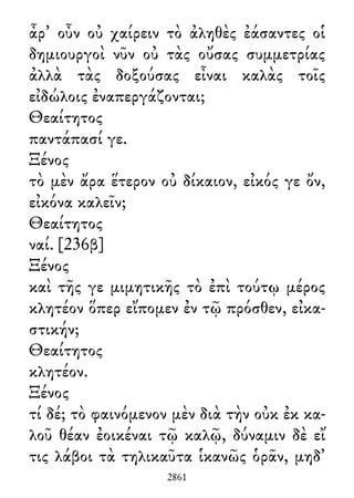 ἆρ᾽ οὖν οὐ χαίρειν τὸ ἀληθὲς ἐάσαντες οἱ
δημιουργοὶ νῦν οὐ τὰς οὔσας συμμετρίας
ἀλλὰ τὰς δοξούσας εἶναι καλὰς τοῖς
εἰδώλοις ἐναπεργάζονται;
Θεαίτητος
παντάπασί γε.
Ξένος
τὸ μὲν ἄρα ἕτερον οὐ δίκαιον, εἰκός γε ὄν,
εἰκόνα καλεῖν;
Θεαίτητος
ναί. [236β]
Ξένος
καὶ τῆς γε μιμητικῆς τὸ ἐπὶ τούτῳ μέρος
κλητέον ὅπερ εἴπομεν ἐν τῷ πρόσθεν, εἰκα-
στικήν;
Θεαίτητος
κλητέον.
Ξένος
τί δέ; τὸ φαινόμενον μὲν διὰ τὴν οὐκ ἐκ κα-
λοῦ θέαν ἐοικέναι τῷ καλῷ, δύναμιν δὲ εἴ
τις λάβοι τὰ τηλικαῦτα ἱκανῶς ὁρᾶν, μηδ᾽
2861
 