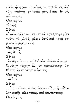 εἰκὸς ᾧ φησιν ἐοικέναι, τί καλοῦμεν; ἆρ᾽
οὐκ, ἐπείπερ φαίνεται μέν, ἔοικε δὲ οὔ,
φάντασμα;
Θεαίτητος
τί μήν;
Ξένος
οὐκοῦν πάμπολυ καὶ κατὰ τὴν ζωγραφίαν
τοῦτο τὸ [236ξ] μέρος ἐστὶ καὶ κατὰ σύ-
μπασαν μιμητικήν;
Θεαίτητος
πῶς δ᾽ οὔ;
Ξένος
τὴν δὴ φάντασμα ἀλλ᾽ οὐκ εἰκόνα ἀπεργα-
ζομένην τέχνην ἆρ᾽ οὐ φανταστικὴν ὀρ-
θότατ᾽ ἂν προσαγορεύοιμεν;
Θεαίτητος
πολύ γε.
Ξένος
τούτω τοίνυν τὼ δύο ἔλεγον εἴδη τῆς εἰδω-
λοποιικῆς, εἰκαστικὴν καὶ φανταστικήν.
Θεαίτητος
2862
 