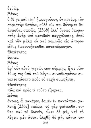 ὀρθῶς.
Ξένος
ὃ δέ γε καὶ τότ᾽ ἠμφεγνόουν, ἐν ποτέρᾳ τὸν
σοφιστὴν θετέον, οὐδὲ νῦν πω δύναμαι θε-
άσασθαι σαφῶς, [236δ] ἀλλ᾽ ὄντως θαυμα-
στὸς ἁνὴρ καὶ κατιδεῖν παγχάλεπος, ἐπεὶ
καὶ νῦν μάλα εὖ καὶ κομψῶς εἰς ἄπορον
εἶδος διερευνήσασθαι καταπέφευγεν.
Θεαίτητος
ἔοικεν.
Ξένος
ἆρ᾽ οὖν αὐτὸ γιγνώσκων σύμφης, ἤ σε οἷον
ῥύμη τις ὑπὸ τοῦ λόγου συνειθισμένον συ-
νεπεσπάσατο πρὸς τὸ ταχὺ συμφῆσαι;
Θεαίτητος
πῶς καὶ πρὸς τί τοῦτο εἴρηκας;
Ξένος
ὄντως, ὦ μακάριε, ἐσμὲν ἐν παντάπασι χα-
λεπῇ [236ε] σκέψει. τὸ γὰρ φαίνεσθαι το-
ῦτο καὶ τὸ δοκεῖν, εἶναι δὲ μή, καὶ τὸ
λέγειν μὲν ἄττα, ἀληθῆ δὲ μή, πάντα τα-
2863
 