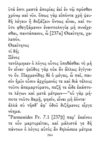 ῦτά ἐστι μεστὰ ἀπορίας ἀεὶ ἐν τῷ πρόσθεν
χρόνῳ καὶ νῦν. ὅπως γὰρ εἰπόντα χρὴ ψευ-
δῆ λέγειν ἢ δοξάζειν ὄντως εἶναι, καὶ το-
ῦτο φθεγξάμενον ἐναντιολογίᾳ μὴ συνέχε-
σθαι, παντάπασιν, ὦ [237α] Θεαίτητε, χα-
λεπόν.
Θεαίτητος
τί δή;
Ξένος
τετόλμηκεν ὁ λόγος οὗτος ὑποθέσθαι τὸ μὴ
ὂν εἶναι· ψεῦδος γὰρ οὐκ ἂν ἄλλως ἐγίγνε-
το ὄν. Παρμενίδης δὲ ὁ μέγας, ὦ παῖ, παι-
σὶν ἡμῖν οὖσιν ἀρχόμενός τε καὶ διὰ τέλους
τοῦτο ἀπεμαρτύρατο, πεζῇ τε ὧδε ἑκάστο-
τε λέγων καὶ μετὰ μέτρων—“οὐ γὰρ μή-
ποτε τοῦτο δαμῇ, φησίν, εἶναι μὴ ἐόντα·
ἀλλὰ σὺ τῆσδ᾽ ἀφ᾽ ὁδοῦ διζήμενος εἶργε
νόημα.
”Parmenides Fr. 7.1 [237β] παρ᾽ ἐκείνου
τε οὖν μαρτυρεῖται, καὶ μάλιστά γε δὴ
πάντων ὁ λόγος αὐτὸς ἂν δηλώσειε μέτρια
2864
 