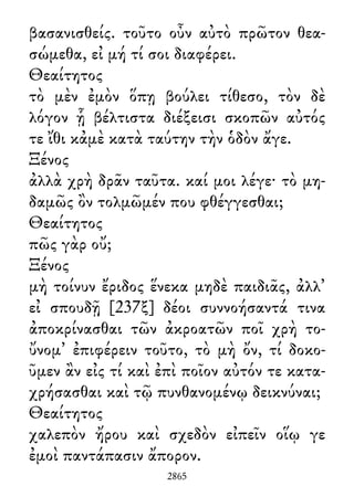 βασανισθείς. τοῦτο οὖν αὐτὸ πρῶτον θεα-
σώμεθα, εἰ μή τί σοι διαφέρει.
Θεαίτητος
τὸ μὲν ἐμὸν ὅπῃ βούλει τίθεσο, τὸν δὲ
λόγον ᾗ βέλτιστα διέξεισι σκοπῶν αὐτός
τε ἴθι κἀμὲ κατὰ ταύτην τὴν ὁδὸν ἄγε.
Ξένος
ἀλλὰ χρὴ δρᾶν ταῦτα. καί μοι λέγε· τὸ μη-
δαμῶς ὂν τολμῶμέν που φθέγγεσθαι;
Θεαίτητος
πῶς γὰρ οὔ;
Ξένος
μὴ τοίνυν ἔριδος ἕνεκα μηδὲ παιδιᾶς, ἀλλ᾽
εἰ σπουδῇ [237ξ] δέοι συννοήσαντά τινα
ἀποκρίνασθαι τῶν ἀκροατῶν ποῖ χρὴ το-
ὔνομ᾽ ἐπιφέρειν τοῦτο, τὸ μὴ ὄν, τί δοκο-
ῦμεν ἂν εἰς τί καὶ ἐπὶ ποῖον αὐτόν τε κατα-
χρήσασθαι καὶ τῷ πυνθανομένῳ δεικνύναι;
Θεαίτητος
χαλεπὸν ἤρου καὶ σχεδὸν εἰπεῖν οἵῳ γε
ἐμοὶ παντάπασιν ἄπορον.
2865
 