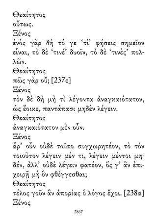 Θεαίτητος
οὕτως.
Ξένος
ἑνὸς γὰρ δὴ τό γε ‘τὶ’ φήσεις σημεῖον
εἶναι, τὸ δὲ ‘τινὲ’ δυοῖν, τὸ δὲ ‘τινὲς’ πολ-
λῶν.
Θεαίτητος
πῶς γὰρ οὔ; [237ε]
Ξένος
τὸν δὲ δὴ μὴ τὶ λέγοντα ἀναγκαιότατον,
ὡς ἔοικε, παντάπασι μηδὲν λέγειν.
Θεαίτητος
ἀναγκαιότατον μὲν οὖν.
Ξένος
ἆρ᾽ οὖν οὐδὲ τοῦτο συγχωρητέον, τὸ τὸν
τοιοῦτον λέγειν μέν τι, λέγειν μέντοι μη-
δέν, ἀλλ᾽ οὐδὲ λέγειν φατέον, ὅς γ᾽ ἂν ἐπι-
χειρῇ μὴ ὂν φθέγγεσθαι;
Θεαίτητος
τέλος γοῦν ἂν ἀπορίας ὁ λόγος ἔχοι. [238α]
Ξένος
2867
 