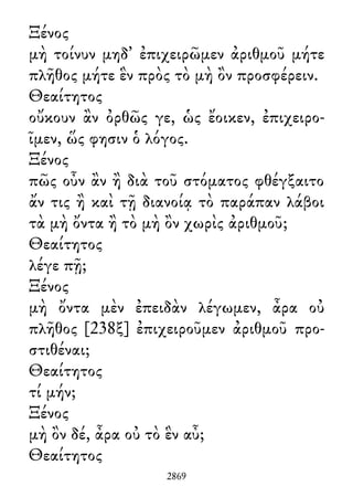 Ξένος
μὴ τοίνυν μηδ᾽ ἐπιχειρῶμεν ἀριθμοῦ μήτε
πλῆθος μήτε ἓν πρὸς τὸ μὴ ὂν προσφέρειν.
Θεαίτητος
οὔκουν ἂν ὀρθῶς γε, ὡς ἔοικεν, ἐπιχειρο-
ῖμεν, ὥς φησιν ὁ λόγος.
Ξένος
πῶς οὖν ἂν ἢ διὰ τοῦ στόματος φθέγξαιτο
ἄν τις ἢ καὶ τῇ διανοίᾳ τὸ παράπαν λάβοι
τὰ μὴ ὄντα ἢ τὸ μὴ ὂν χωρὶς ἀριθμοῦ;
Θεαίτητος
λέγε πῇ;
Ξένος
μὴ ὄντα μὲν ἐπειδὰν λέγωμεν, ἆρα οὐ
πλῆθος [238ξ] ἐπιχειροῦμεν ἀριθμοῦ προ-
στιθέναι;
Θεαίτητος
τί μήν;
Ξένος
μὴ ὂν δέ, ἆρα οὐ τὸ ἓν αὖ;
Θεαίτητος
2869
 