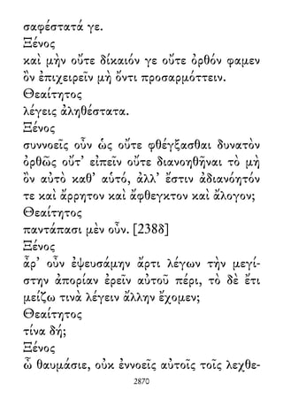 σαφέστατά γε.
Ξένος
καὶ μὴν οὔτε δίκαιόν γε οὔτε ὀρθόν φαμεν
ὂν ἐπιχειρεῖν μὴ ὄντι προσαρμόττειν.
Θεαίτητος
λέγεις ἀληθέστατα.
Ξένος
συννοεῖς οὖν ὡς οὔτε φθέγξασθαι δυνατὸν
ὀρθῶς οὔτ᾽ εἰπεῖν οὔτε διανοηθῆναι τὸ μὴ
ὂν αὐτὸ καθ᾽ αὑτό, ἀλλ᾽ ἔστιν ἀδιανόητόν
τε καὶ ἄρρητον καὶ ἄφθεγκτον καὶ ἄλογον;
Θεαίτητος
παντάπασι μὲν οὖν. [238δ]
Ξένος
ἆρ᾽ οὖν ἐψευσάμην ἄρτι λέγων τὴν μεγί-
στην ἀπορίαν ἐρεῖν αὐτοῦ πέρι, τὸ δὲ ἔτι
μείζω τινὰ λέγειν ἄλλην ἔχομεν;
Θεαίτητος
τίνα δή;
Ξένος
ὦ θαυμάσιε, οὐκ ἐννοεῖς αὐτοῖς τοῖς λεχθε-
2870
 