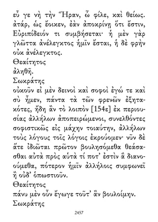 εὖ γε νὴ τὴν Ἥραν, ὦ φίλε, καὶ θείως.
ἀτάρ, ὡς ἔοικεν, ἐὰν ἀποκρίνῃ ὅτι ἔστιν,
Εὐριπίδειόν τι συμβήσεται· ἡ μὲν γὰρ
γλῶττα ἀνέλεγκτος ἡμῖν ἔσται, ἡ δὲ φρὴν
οὐκ ἀνέλεγκτος.
Θεαίτητος
ἀληθῆ.
Σωκράτης
οὐκοῦν εἰ μὲν δεινοὶ καὶ σοφοὶ ἐγώ τε καὶ
σὺ ἦμεν, πάντα τὰ τῶν φρενῶν ἐξητα-
κότες, ἤδη ἂν τὸ λοιπὸν [154ε] ἐκ περιου-
σίας ἀλλήλων ἀποπειρώμενοι, συνελθόντες
σοφιστικῶς εἰς μάχην τοιαύτην, ἀλλήλων
τοὺς λόγους τοῖς λόγοις ἐκρούομεν· νῦν δὲ
ἅτε ἰδιῶται πρῶτον βουλησόμεθα θεάσα-
σθαι αὐτὰ πρὸς αὑτὰ τί ποτ᾽ ἐστὶν ἃ διανο-
ούμεθα, πότερον ἡμῖν ἀλλήλοις συμφωνεῖ
ἢ οὐδ᾽ ὁπωστιοῦν.
Θεαίτητος
πάνυ μὲν οὖν ἔγωγε τοῦτ᾽ ἂν βουλοίμην.
Σωκράτης
2457
 
