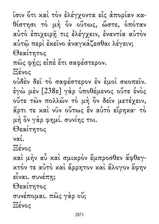 ῖσιν ὅτι καὶ τὸν ἐλέγχοντα εἰς ἀπορίαν κα-
θίστησι τὸ μὴ ὂν οὕτως, ὥστε, ὁπόταν
αὐτὸ ἐπιχειρῇ τις ἐλέγχειν, ἐναντία αὐτὸν
αὑτῷ περὶ ἐκεῖνο ἀναγκάζεσθαι λέγειν;
Θεαίτητος
πῶς φῄς; εἰπὲ ἔτι σαφέστερον.
Ξένος
οὐδὲν δεῖ τὸ σαφέστερον ἐν ἐμοὶ σκοπεῖν.
ἐγὼ μὲν [238ε] γὰρ ὑποθέμενος οὔτε ἑνὸς
οὔτε τῶν πολλῶν τὸ μὴ ὂν δεῖν μετέχειν,
ἄρτι τε καὶ νῦν οὕτως ἓν αὐτὸ εἴρηκα· τὸ
μὴ ὂν γὰρ φημί. συνίης τοι.
Θεαίτητος
ναί.
Ξένος
καὶ μὴν αὖ καὶ σμικρὸν ἔμπροσθεν ἄφθεγ-
κτόν τε αὐτὸ καὶ ἄρρητον καὶ ἄλογον ἔφην
εἶναι. συνέπῃ;
Θεαίτητος
συνέπομαι. πῶς γὰρ οὔ;
Ξένος
2871
 