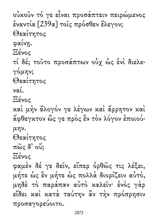οὐκοῦν τό γε εἶναι προσάπτειν πειρώμενος
ἐναντία [239α] τοῖς πρόσθεν ἔλεγον;
Θεαίτητος
φαίνῃ.
Ξένος
τί δέ; τοῦτο προσάπτων οὐχ ὡς ἑνὶ διελε-
γόμην;
Θεαίτητος
ναί.
Ξένος
καὶ μὴν ἄλογόν γε λέγων καὶ ἄρρητον καὶ
ἄφθεγκτον ὥς γε πρὸς ἓν τὸν λόγον ἐποιού-
μην.
Θεαίτητος
πῶς δ᾽ οὔ;
Ξένος
φαμὲν δέ γε δεῖν, εἴπερ ὀρθῶς τις λέξει,
μήτε ὡς ἓν μήτε ὡς πολλὰ διορίζειν αὐτό,
μηδὲ τὸ παράπαν αὐτὸ καλεῖν· ἑνὸς γὰρ
εἴδει καὶ κατὰ ταύτην ἂν τὴν πρόσρησιν
προσαγορεύοιτο.
2872
 