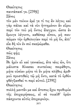 Θεαίτητος
παντάπασί γε. [239β]
Ξένος
τὸν μὲν τοίνυν ἐμέ γε τί τις ἂν λέγοι; καὶ
γὰρ πάλαι καὶ τὰ νῦν ἡττημένον ἂν εὕροι
περὶ τὸν τοῦ μὴ ὄντος ἔλεγχον. ὥστε ἐν
ἔμοιγε λέγοντι, καθάπερ εἶπον, μὴ σκο-
πῶμεν τὴν ὀρθολογίαν περὶ τὸ μὴ ὄν, ἀλλ᾽
εἶα δὴ νῦν ἐν σοὶ σκεψώμεθα.
Θεαίτητος
πῶς φῄς;
Ξένος
ἴθι ἡμῖν εὖ καὶ γενναίως, ἅτε νέος ὤν, ὅτι
μάλιστα δύνασαι συντείνας πειράθητι,
μήτε οὐσίαν μήτε τὸ ἓν μήτε πλῆθος ἀριθ-
μοῦ προστιθεὶς τῷ μὴ ὄντι, κατὰ τὸ ὀρθὸν
φθέγξασθαί τι περὶ αὐτοῦ. [239ξ]
Θεαίτητος
πολλὴ μεντἄν με καὶ ἄτοπος ἔχοι προθυμία
τῆς ἐπιχειρήσεως, εἰ σὲ τοιαῦθ᾽ ὁρῶν
πάσχοντα αὐτὸς ἐπιχειροίην.
2873
 