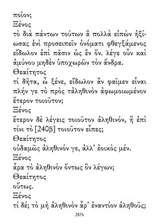 ποῖον;
Ξένος
τὸ διὰ πάντων τούτων ἃ πολλὰ εἰπὼν ἠξί-
ωσας ἑνὶ προσειπεῖν ὀνόματι φθεγξάμενος
εἴδωλον ἐπὶ πᾶσιν ὡς ἓν ὄν. λέγε οὖν καὶ
ἀμύνου μηδὲν ὑποχωρῶν τὸν ἄνδρα.
Θεαίτητος
τί δῆτα, ὦ ξένε, εἴδωλον ἂν φαῖμεν εἶναι
πλήν γε τὸ πρὸς τἀληθινὸν ἀφωμοιωμένον
ἕτερον τοιοῦτον;
Ξένος
ἕτερον δὲ λέγεις τοιοῦτον ἀληθινόν, ἢ ἐπὶ
τίνι τὸ [240β] τοιοῦτον εἶπες;
Θεαίτητος
οὐδαμῶς ἀληθινόν γε, ἀλλ᾽ ἐοικὸς μέν.
Ξένος
ἆρα τὸ ἀληθινὸν ὄντως ὂν λέγων;
Θεαίτητος
οὕτως.
Ξένος
τί δέ; τὸ μὴ ἀληθινὸν ἆρ᾽ ἐναντίον ἀληθοῦς;
2876
 
