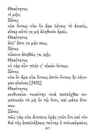 Θεαίτητος
τί μήν;
Ξένος
οὐκ ὄντως οὐκ ὂν ἄρα λέγεις τὸ ἐοικός,
εἴπερ αὐτό γε μὴ ἀληθινὸν ἐρεῖς.
Θεαίτητος
ἀλλ᾽ ἔστι γε μήν πως.
Ξένος
οὔκουν ἀληθῶς γε, φῄς.
Θεαίτητος
οὐ γὰρ οὖν· πλήν γ᾽ εἰκὼν ὄντως.
Ξένος
οὐκ ὂν ἄρα οὐκ ὄντως ἐστὶν ὄντως ἣν λέγο-
μεν εἰκόνα; [240ξ]
Θεαίτητος
κινδυνεύει τοιαύτην τινὰ πεπλέχθαι συ-
μπλοκὴν τὸ μὴ ὂν τῷ ὄντι, καὶ μάλα ἄτο-
πον.
Ξένος
πῶς γὰρ οὐκ ἄτοπον; ὁρᾷς γοῦν ὅτι καὶ νῦν
διὰ τῆς ἐπαλλάξεως ταύτης ὁ πολυκέφαλος
2877
 