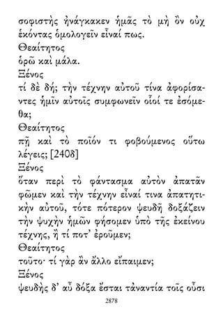 σοφιστὴς ἠνάγκακεν ἡμᾶς τὸ μὴ ὂν οὐχ
ἑκόντας ὁμολογεῖν εἶναί πως.
Θεαίτητος
ὁρῶ καὶ μάλα.
Ξένος
τί δὲ δή; τὴν τέχνην αὐτοῦ τίνα ἀφορίσα-
ντες ἡμῖν αὐτοῖς συμφωνεῖν οἷοί τε ἐσόμε-
θα;
Θεαίτητος
πῇ καὶ τὸ ποῖόν τι φοβούμενος οὕτω
λέγεις; [240δ]
Ξένος
ὅταν περὶ τὸ φάντασμα αὐτὸν ἀπατᾶν
φῶμεν καὶ τὴν τέχνην εἶναί τινα ἀπατητι-
κὴν αὐτοῦ, τότε πότερον ψευδῆ δοξάζειν
τὴν ψυχὴν ἡμῶν φήσομεν ὑπὸ τῆς ἐκείνου
τέχνης, ἢ τί ποτ᾽ ἐροῦμεν;
Θεαίτητος
τοῦτο· τί γὰρ ἂν ἄλλο εἴπαιμεν;
Ξένος
ψευδὴς δ᾽ αὖ δόξα ἔσται τἀναντία τοῖς οὖσι
2878
 