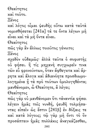 Θεαίτητος
καὶ τοῦτο.
Ξένος
καὶ λόγος οἶμαι ψευδὴς οὕτω κατὰ ταὐτὰ
νομισθήσεται [241α] τά τε ὄντα λέγων μὴ
εἶναι καὶ τὰ μὴ ὄντα εἶναι.
Θεαίτητος
πῶς γὰρ ἂν ἄλλως τοιοῦτος γένοιτο;
Ξένος
σχεδὸν οὐδαμῶς· ἀλλὰ ταῦτα ὁ σοφιστὴς
οὐ φήσει. ἢ τίς μηχανὴ συγχωρεῖν τινα
τῶν εὖ φρονούντων, ὅταν ἄφθεγκτα καὶ ἄρ-
ρητα καὶ ἄλογα καὶ ἀδιανόητα προσδιωμο-
λογημένα ᾖ τὰ πρὸ τούτων ὁμολογηθέντα;
μανθάνομεν, ὦ Θεαίτητε, ἃ λέγει;
Θεαίτητος
πῶς γὰρ οὐ μανθάνομεν ὅτι τἀναντία φήσει
λέγειν ἡμᾶς τοῖς νυνδή, ψευδῆ τολμήσα-
ντας εἰπεῖν ὡς ἔστιν [241β] ἐν δόξαις τε
καὶ κατὰ λόγους; τῷ γὰρ μὴ ὄντι τὸ ὂν
προσάπτειν ἡμᾶς πολλάκις ἀναγκάζεσθαι,
2880
 