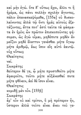 καὶ μὴν ἐγώ. ὅτε δ᾽ οὕτως ἔχει, ἄλλο τι ἢ
ἠρέμα, ὡς πάνυ πολλὴν σχολὴν ἄγοντες,
πάλιν ἐπανασκεψόμεθα, [155α] οὐ δυσκο-
λαίνοντες ἀλλὰ τῷ ὄντι ἡμᾶς αὐτοὺς ἐξε-
τάζοντες, ἅττα ποτ᾽ ἐστὶ ταῦτα τὰ φάσμα-
τα ἐν ἡμῖν; ὧν πρῶτον ἐπισκοποῦντες φή-
σομεν, ὡς ἐγὼ οἶμαι, μηδέποτε μηδὲν ἂν
μεῖζον μηδὲ ἔλαττον γενέσθαι μήτε ὄγκῳ
μήτε ἀριθμῷ, ἕως ἴσον εἴη αὐτὸ ἑαυτῷ.
οὐχ οὕτως;
Θεαίτητος
ναί.
Σωκράτης
δεύτερον δέ γε, ᾧ μήτε προστιθοῖτο μήτε
ἀφαιροῖτο, τοῦτο μήτε αὐξάνεσθαί ποτε
μήτε φθίνειν, ἀεὶ δὲ ἴσον εἶναι.
Θεαίτητος
κομιδῇ μὲν οὖν. [155β]
Σωκράτης
ἆρ᾽ οὖν οὐ καὶ τρίτον, ὃ μὴ πρότερον ἦν,
ὕστερον ἀλλὰ τοῦτο εἶναι ἄνευ τοῦ γε-
2458
 
