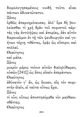 διομολογησαμένους νυνδὴ τοῦτο εἶναι
πάντων ἀδυνατώτατον.
Ξένος
ὀρθῶς ἀπεμνημόνευσας. ἀλλ᾽ ὅρα δὴ βου-
λεύεσθαι τί χρὴ δρᾶν τοῦ σοφιστοῦ πέρι·
τὰς γὰρ ἀντιλήψεις καὶ ἀπορίας, ἐὰν αὐτὸν
διερευνῶμεν ἐν τῇ τῶν ψευδουργῶν καὶ γο-
ήτων τέχνῃ τιθέντες, ὁρᾷς ὡς εὔποροι καὶ
πολλαί.
Θεαίτητος
καὶ μάλα.
Ξένος
μικρὸν μέρος τοίνυν αὐτῶν διεληλύθαμεν,
οὐσῶν [241ξ] ὡς ἔπος εἰπεῖν ἀπεράντων.
Θεαίτητος
ἀδύνατόν γ᾽ ἄν, ὡς ἔοικεν, εἴη τὸν σοφι-
στὴν ἑλεῖν, εἰ ταῦτα οὕτως ἔχει.
Ξένος
τί οὖν; οὕτως ἀποστησόμεθα νῦν μαλθακι-
σθέντες;
Θεαίτητος
2881
 