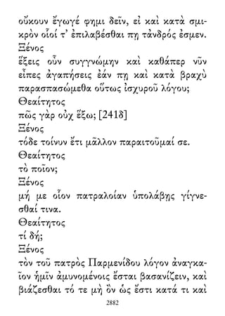 οὔκουν ἔγωγέ φημι δεῖν, εἰ καὶ κατὰ σμι-
κρὸν οἷοί τ᾽ ἐπιλαβέσθαι πῃ τἀνδρός ἐσμεν.
Ξένος
ἕξεις οὖν συγγνώμην καὶ καθάπερ νῦν
εἶπες ἀγαπήσεις ἐάν πῃ καὶ κατὰ βραχὺ
παρασπασώμεθα οὕτως ἰσχυροῦ λόγου;
Θεαίτητος
πῶς γὰρ οὐχ ἕξω; [241δ]
Ξένος
τόδε τοίνυν ἔτι μᾶλλον παραιτοῦμαί σε.
Θεαίτητος
τὸ ποῖον;
Ξένος
μή με οἷον πατραλοίαν ὑπολάβῃς γίγνε-
σθαί τινα.
Θεαίτητος
τί δή;
Ξένος
τὸν τοῦ πατρὸς Παρμενίδου λόγον ἀναγκα-
ῖον ἡμῖν ἀμυνομένοις ἔσται βασανίζειν, καὶ
βιάζεσθαι τό τε μὴ ὂν ὡς ἔστι κατά τι καὶ
2882
 