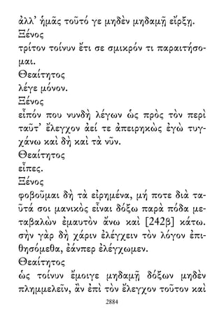 ἀλλ᾽ ἡμᾶς τοῦτό γε μηδὲν μηδαμῇ εἴρξῃ.
Ξένος
τρίτον τοίνυν ἔτι σε σμικρόν τι παραιτήσο-
μαι.
Θεαίτητος
λέγε μόνον.
Ξένος
εἶπόν που νυνδὴ λέγων ὡς πρὸς τὸν περὶ
ταῦτ᾽ ἔλεγχον ἀεί τε ἀπειρηκὼς ἐγὼ τυγ-
χάνω καὶ δὴ καὶ τὰ νῦν.
Θεαίτητος
εἶπες.
Ξένος
φοβοῦμαι δὴ τὰ εἰρημένα, μή ποτε διὰ τα-
ῦτά σοι μανικὸς εἶναι δόξω παρὰ πόδα με-
ταβαλὼν ἐμαυτὸν ἄνω καὶ [242β] κάτω.
σὴν γὰρ δὴ χάριν ἐλέγχειν τὸν λόγον ἐπι-
θησόμεθα, ἐάνπερ ἐλέγχωμεν.
Θεαίτητος
ὡς τοίνυν ἔμοιγε μηδαμῇ δόξων μηδὲν
πλημμελεῖν, ἂν ἐπὶ τὸν ἔλεγχον τοῦτον καὶ
2884
 