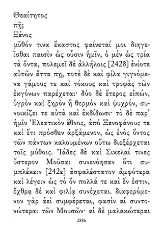Θεαίτητος
πῇ;
Ξένος
μῦθόν τινα ἕκαστος φαίνεταί μοι διηγε-
ῖσθαι παισὶν ὡς οὖσιν ἡμῖν, ὁ μὲν ὡς τρία
τὰ ὄντα, πολεμεῖ δὲ ἀλλήλοις [242δ] ἐνίοτε
αὐτῶν ἄττα πῃ, τοτὲ δὲ καὶ φίλα γιγνόμε-
να γάμους τε καὶ τόκους καὶ τροφὰς τῶν
ἐκγόνων παρέχεται· δύο δὲ ἕτερος εἰπών,
ὑγρὸν καὶ ξηρὸν ἢ θερμὸν καὶ ψυχρόν, συ-
νοικίζει τε αὐτὰ καὶ ἐκδίδωσι· τὸ δὲ παρ᾽
ἡμῖν Ἐλεατικὸν ἔθνος, ἀπὸ Ξενοφάνους τε
καὶ ἔτι πρόσθεν ἀρξάμενον, ὡς ἑνὸς ὄντος
τῶν πάντων καλουμένων οὕτω διεξέρχεται
τοῖς μύθοις. Ἰάδες δὲ καὶ Σικελαί τινες
ὕστερον Μοῦσαι συνενόησαν ὅτι συ-
μπλέκειν [242ε] ἀσφαλέστατον ἀμφότερα
καὶ λέγειν ὡς τὸ ὂν πολλά τε καὶ ἕν ἐστιν,
ἔχθρᾳ δὲ καὶ φιλίᾳ συνέχεται. διαφερόμε-
νον γὰρ ἀεὶ συμφέρεται, φασὶν αἱ συντο-
νώτεραι τῶν Μουσῶν· αἱ δὲ μαλακώτεραι
2886
 