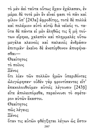 τὸ μὲν ἀεὶ ταῦτα οὕτως ἔχειν ἐχάλασαν, ἐν
μέρει δὲ τοτὲ μὲν ἓν εἶναί φασι τὸ πᾶν καὶ
φίλον ὑπ᾽ [243α] ἀφροδίτης, τοτὲ δὲ πολλὰ
καὶ πολέμιον αὐτὸ αὑτῷ διὰ νεῖκός τι. τα-
ῦτα δὲ πάντα εἰ μὲν ἀληθῶς τις ἢ μὴ τού-
των εἴρηκε, χαλεπὸν καὶ πλημμελὲς οὕτω
μεγάλα κλεινοῖς καὶ παλαιοῖς ἀνδράσιν
ἐπιτιμᾶν· ἐκεῖνο δὲ ἀνεπίφθονον ἀποφήνα-
σθαι—
Θεαίτητος
τὸ ποῖον;
Ξένος
ὅτι λίαν τῶν πολλῶν ἡμῶν ὑπεριδόντες
ὠλιγώρησαν· οὐδὲν γὰρ φροντίσαντες εἴτ᾽
ἐπακολουθοῦμεν αὐτοῖς λέγουσιν [243β]
εἴτε ἀπολειπόμεθα, περαίνουσι τὸ σφέτε-
ρον αὐτῶν ἕκαστοι.
Θεαίτητος
πῶς λέγεις;
Ξένος
ὅταν τις αὐτῶν φθέγξηται λέγων ὡς ἔστιν
2887
 
