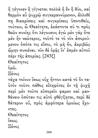ἢ γέγονεν ἢ γίγνεται πολλὰ ἢ ἓν ἢ δύο, καὶ
θερμὸν αὖ ψυχρῷ συγκεραννύμενον, ἄλλοθί
πῃ διακρίσεις καὶ συγκρίσεις ὑποτιθείς,
τούτων, ὦ Θεαίτητε, ἑκάστοτε σύ τι πρὸς
θεῶν συνίης ὅτι λέγουσιν; ἐγὼ μὲν γὰρ ὅτε
μὲν ἦν νεώτερος, τοῦτό τε τὸ νῦν ἀπορού-
μενον ὁπότε τις εἴποι, τὸ μὴ ὄν, ἀκριβῶς
ᾤμην συνιέναι. νῦν δὲ ὁρᾷς ἵν᾽ ἐσμὲν αὐτοῦ
πέρι τῆς ἀπορίας. [243ξ]
Θεαίτητος
ὁρῶ.
Ξένος
τάχα τοίνυν ἴσως οὐχ ἧττον κατὰ τὸ ὂν τα-
ὐτὸν τοῦτο πάθος εἰληφότες ἐν τῇ ψυχῇ
περὶ μὲν τοῦτο εὐπορεῖν φαμεν καὶ μαν-
θάνειν ὁπόταν τις αὐτὸ φθέγξηται, περὶ δὲ
θάτερον οὔ, πρὸς ἀμφότερα ὁμοίως ἔχο-
ντες.
Θεαίτητος
ἴσως.
Ξένος
2888
 