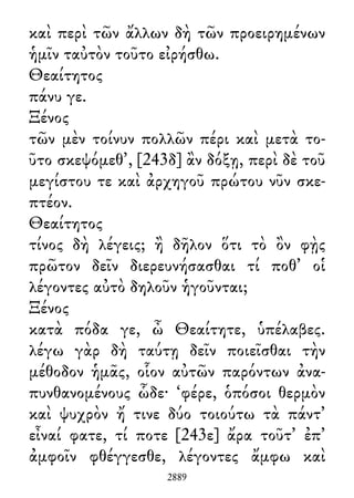 καὶ περὶ τῶν ἄλλων δὴ τῶν προειρημένων
ἡμῖν ταὐτὸν τοῦτο εἰρήσθω.
Θεαίτητος
πάνυ γε.
Ξένος
τῶν μὲν τοίνυν πολλῶν πέρι καὶ μετὰ το-
ῦτο σκεψόμεθ᾽, [243δ] ἂν δόξῃ, περὶ δὲ τοῦ
μεγίστου τε καὶ ἀρχηγοῦ πρώτου νῦν σκε-
πτέον.
Θεαίτητος
τίνος δὴ λέγεις; ἢ δῆλον ὅτι τὸ ὂν φῂς
πρῶτον δεῖν διερευνήσασθαι τί ποθ᾽ οἱ
λέγοντες αὐτὸ δηλοῦν ἡγοῦνται;
Ξένος
κατὰ πόδα γε, ὦ Θεαίτητε, ὑπέλαβες.
λέγω γὰρ δὴ ταύτῃ δεῖν ποιεῖσθαι τὴν
μέθοδον ἡμᾶς, οἷον αὐτῶν παρόντων ἀνα-
πυνθανομένους ὧδε· ‘φέρε, ὁπόσοι θερμὸν
καὶ ψυχρὸν ἤ τινε δύο τοιούτω τὰ πάντ᾽
εἶναί φατε, τί ποτε [243ε] ἄρα τοῦτ᾽ ἐπ᾽
ἀμφοῖν φθέγγεσθε, λέγοντες ἄμφω καὶ
2889
 