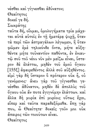νέσθαι καὶ γίγνεσθαι ἀδύνατον;
Θεαίτητος
δοκεῖ γε δή.
Σωκράτης
ταῦτα δή, οἴομαι, ὁμολογήματα τρία μάχε-
ται αὐτὰ αὑτοῖς ἐν τῇ ἡμετέρᾳ ψυχῇ, ὅταν
τὰ περὶ τῶν ἀστραγάλων λέγωμεν, ἢ ὅταν
φῶμεν ἐμὲ τηλικόνδε ὄντα, μήτε αὐξη-
θέντα μήτε τοὐναντίον παθόντα, ἐν ἐνιαυ-
τῷ σοῦ τοῦ νέου νῦν μὲν μείζω εἶναι, ὕστε-
ρον δὲ ἐλάττω, μηδὲν τοῦ ἐμοῦ ὄγκου
[155ξ] ἀφαιρεθέντος ἀλλὰ σοῦ αὐξηθέντος.
εἰμὶ γὰρ δὴ ὕστερον ὃ πρότερον οὐκ ἦ, οὐ
γενόμενος· ἄνευ γὰρ τοῦ γίγνεσθαι γε-
νέσθαι ἀδύνατον, μηδὲν δὲ ἀπολλὺς τοῦ
ὄγκου οὐκ ἄν ποτε ἐγιγνόμην ἐλάττων. καὶ
ἄλλα δὴ μυρία ἐπὶ μυρίοις οὕτως ἔχει,
εἴπερ καὶ ταῦτα παραδεξόμεθα. ἕπῃ γάρ
που, ὦ Θεαίτητε· δοκεῖς γοῦν μοι οὐκ
ἄπειρος τῶν τοιούτων εἶναι.
Θεαίτητος
2459
 