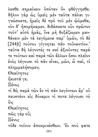 λεσθε σημαίνειν ὁπόταν ὂν φθέγγησθε.
δῆλον γὰρ ὡς ὑμεῖς μὲν ταῦτα πάλαι γι-
γνώσκετε, ἡμεῖς δὲ πρὸ τοῦ μὲν ᾠόμεθα,
νῦν δ᾽ ἠπορήκαμεν. διδάσκετε οὖν πρῶτον
τοῦτ᾽ αὐτὸ ἡμᾶς, ἵνα μὴ δοξάζωμεν μαν-
θάνειν μὲν τὰ λεγόμενα παρ᾽ ὑμῶν, τὸ δὲ
[244β] τούτου γίγνηται πᾶν τοὐναντίον.’
ταῦτα δὴ λέγοντές τε καὶ ἀξιοῦντες παρά
τε τούτων καὶ παρὰ τῶν ἄλλων ὅσοι πλεῖον
ἑνὸς λέγουσι τὸ πᾶν εἶναι, μῶν, ὦ παῖ, τὶ
πλημμελήσομεν;
Θεαίτητος
ἥκιστά γε.
Ξένος
τί δέ; παρὰ τῶν ἓν τὸ πᾶν λεγόντων ἆρ᾽ οὐ
πευστέον εἰς δύναμιν τί ποτε λέγουσι τὸ
ὄν;
Θεαίτητος
πῶς γὰρ οὔ;
Ξένος
τόδε τοίνυν ἀποκρινέσθων. ‘ἕν πού φατε
2891
 