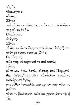 νὸς ὄν.
Θεαίτητος
οὕτως.
Ξένος
καὶ τὸ ἕν γε, ἑνὸς ὄνομα ὂν καὶ τοῦ ὀνόμα-
τος αὖ τὸ ἓν ὄν.
Θεαίτητος
ἀνάγκη.
Ξένος
τί δέ; τὸ ὅλον ἕτερον τοῦ ὄντος ἑνὸς ἢ τα-
ὐτὸν φήσουσι τούτῳ; [244ε]
Θεαίτητος
πῶς γὰρ οὐ φήσουσί τε καὶ φασίν;
Ξένος
εἰ τοίνυν ὅλον ἐστίν, ὥσπερ καὶ Παρμενί-
δης λέγει,“πάντοθεν εὐκύκλου σφαίρης
ἐναλίγκιον ὄγκῳ,
μεσσόθεν ἰσοπαλὲς πάντῃ· τὸ γὰρ οὔτε τι
μεῖζον
οὔτε τι βαιότερον πελέναι χρεόν ἐστι τῇ ἢ
τῇ,
2894
 