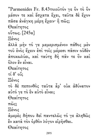 ”Parmenides Fr. 8.43τοιοῦτόν γε ὂν τὸ ὂν
μέσον τε καὶ ἔσχατα ἔχει, ταῦτα δὲ ἔχον
πᾶσα ἀνάγκη μέρη ἔχειν· ἢ πῶς;
Θεαίτητος
οὕτως. [245α]
Ξένος
ἀλλὰ μὴν τό γε μεμερισμένον πάθος μὲν
τοῦ ἑνὸς ἔχειν ἐπὶ τοῖς μέρεσι πᾶσιν οὐδὲν
ἀποκωλύει, καὶ ταύτῃ δὴ πᾶν τε ὂν καὶ
ὅλον ἓν εἶναι.
Θεαίτητος
τί δ᾽ οὔ;
Ξένος
τὸ δὲ πεπονθὸς ταῦτα ἆρ᾽ οὐκ ἀδύνατον
αὐτό γε τὸ ἓν αὐτὸ εἶναι;
Θεαίτητος
πῶς;
Ξένος
ἀμερὲς δήπου δεῖ παντελῶς τό γε ἀληθῶς
ἓν κατὰ τὸν ὀρθὸν λόγον εἰρῆσθαι.
Θεαίτητος
2895
 