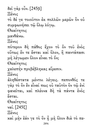 δεῖ γὰρ οὖν. [245β]
Ξένος
τὸ δέ γε τοιοῦτον ἐκ πολλῶν μερῶν ὂν οὐ
συμφωνήσει τῷ ὅλῳ λόγῳ.
Θεαίτητος
μανθάνω.
Ξένος
πότερον δὴ πάθος ἔχον τὸ ὂν τοῦ ἑνὸς
οὕτως ἕν τε ἔσται καὶ ὅλον, ἢ παντάπασι
μὴ λέγωμεν ὅλον εἶναι τὸ ὄν;
Θεαίτητος
χαλεπὴν προβέβληκας αἵρεσιν.
Ξένος
ἀληθέστατα μέντοι λέγεις. πεπονθός τε
γὰρ τὸ ὂν ἓν εἶναί πως οὐ ταὐτὸν ὂν τῷ ἑνὶ
φανεῖται, καὶ πλέονα δὴ τὰ πάντα ἑνὸς
ἔσται.
Θεαίτητος
ναί. [245ξ]
Ξένος
καὶ μὴν ἐάν γε τὸ ὂν ᾖ μὴ ὅλον διὰ τὸ πε-
2896
 