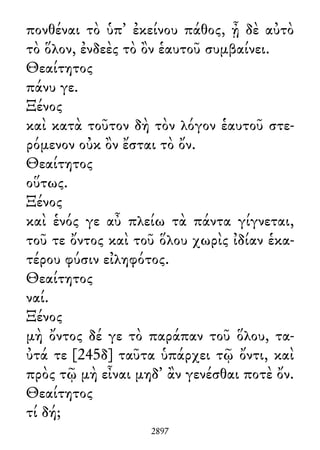 πονθέναι τὸ ὑπ᾽ ἐκείνου πάθος, ᾖ δὲ αὐτὸ
τὸ ὅλον, ἐνδεὲς τὸ ὂν ἑαυτοῦ συμβαίνει.
Θεαίτητος
πάνυ γε.
Ξένος
καὶ κατὰ τοῦτον δὴ τὸν λόγον ἑαυτοῦ στε-
ρόμενον οὐκ ὂν ἔσται τὸ ὄν.
Θεαίτητος
οὕτως.
Ξένος
καὶ ἑνός γε αὖ πλείω τὰ πάντα γίγνεται,
τοῦ τε ὄντος καὶ τοῦ ὅλου χωρὶς ἰδίαν ἑκα-
τέρου φύσιν εἰληφότος.
Θεαίτητος
ναί.
Ξένος
μὴ ὄντος δέ γε τὸ παράπαν τοῦ ὅλου, τα-
ὐτά τε [245δ] ταῦτα ὑπάρχει τῷ ὄντι, καὶ
πρὸς τῷ μὴ εἶναι μηδ᾽ ἂν γενέσθαι ποτὲ ὄν.
Θεαίτητος
τί δή;
2897
 