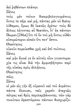 ἀεὶ ῥηθέντων πλάνην.
Ξένος
τοὺς μὲν τοίνυν διακριβολογουμένους
ὄντος τε πέρι καὶ μή, πάντας μὲν οὐ διελη-
λύθαμεν, ὅμως δὲ ἱκανῶς ἐχέτω· τοὺς δὲ
ἄλλως λέγοντας αὖ θεατέον, ἵν᾽ ἐκ πάντων
ἴδωμεν [246α] ὅτι τὸ ὂν τοῦ μὴ ὄντος οὐδὲν
εὐπορώτερον εἰπεῖν ὅτι ποτ᾽ ἔστιν.
Θεαίτητος
οὐκοῦν πορεύεσθαι χρὴ καὶ ἐπὶ τούτους.
Ξένος
καὶ μὴν ἔοικέ γε ἐν αὐτοῖς οἷον γιγαντομα-
χία τις εἶναι διὰ τὴν ἀμφισβήτησιν περὶ
τῆς οὐσίας πρὸς ἀλλήλους.
Θεαίτητος
πῶς;
Ξένος
οἱ μὲν εἰς γῆν ἐξ οὐρανοῦ καὶ τοῦ ἀοράτου
πάντα ἕλκουσι, ταῖς χερσὶν ἀτεχνῶς
πέτρας καὶ δρῦς περιλαμβάνοντες. τῶν γὰρ
τοιούτων ἐφαπτόμενοι πάντων διισχυρίζο-
2899
 