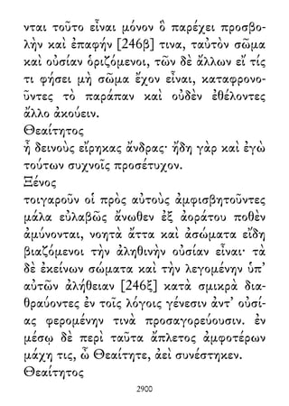 νται τοῦτο εἶναι μόνον ὃ παρέχει προσβο-
λὴν καὶ ἐπαφήν [246β] τινα, ταὐτὸν σῶμα
καὶ οὐσίαν ὁριζόμενοι, τῶν δὲ ἄλλων εἴ τίς
τι φήσει μὴ σῶμα ἔχον εἶναι, καταφρονο-
ῦντες τὸ παράπαν καὶ οὐδὲν ἐθέλοντες
ἄλλο ἀκούειν.
Θεαίτητος
ἦ δεινοὺς εἴρηκας ἄνδρας· ἤδη γὰρ καὶ ἐγὼ
τούτων συχνοῖς προσέτυχον.
Ξένος
τοιγαροῦν οἱ πρὸς αὐτοὺς ἀμφισβητοῦντες
μάλα εὐλαβῶς ἄνωθεν ἐξ ἀοράτου ποθὲν
ἀμύνονται, νοητὰ ἄττα καὶ ἀσώματα εἴδη
βιαζόμενοι τὴν ἀληθινὴν οὐσίαν εἶναι· τὰ
δὲ ἐκείνων σώματα καὶ τὴν λεγομένην ὑπ᾽
αὐτῶν ἀλήθειαν [246ξ] κατὰ σμικρὰ δια-
θραύοντες ἐν τοῖς λόγοις γένεσιν ἀντ᾽ οὐσί-
ας φερομένην τινὰ προσαγορεύουσιν. ἐν
μέσῳ δὲ περὶ ταῦτα ἄπλετος ἀμφοτέρων
μάχη τις, ὦ Θεαίτητε, ἀεὶ συνέστηκεν.
Θεαίτητος
2900
 