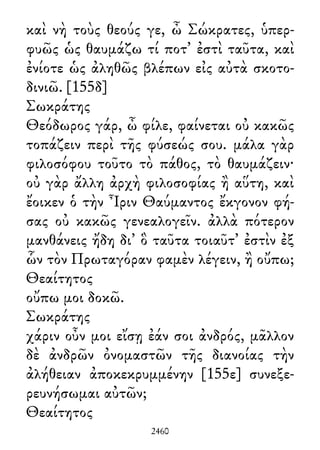 καὶ νὴ τοὺς θεούς γε, ὦ Σώκρατες, ὑπερ-
φυῶς ὡς θαυμάζω τί ποτ᾽ ἐστὶ ταῦτα, καὶ
ἐνίοτε ὡς ἀληθῶς βλέπων εἰς αὐτὰ σκοτο-
δινιῶ. [155δ]
Σωκράτης
Θεόδωρος γάρ, ὦ φίλε, φαίνεται οὐ κακῶς
τοπάζειν περὶ τῆς φύσεώς σου. μάλα γὰρ
φιλοσόφου τοῦτο τὸ πάθος, τὸ θαυμάζειν·
οὐ γὰρ ἄλλη ἀρχὴ φιλοσοφίας ἢ αὕτη, καὶ
ἔοικεν ὁ τὴν Ἶριν Θαύμαντος ἔκγονον φή-
σας οὐ κακῶς γενεαλογεῖν. ἀλλὰ πότερον
μανθάνεις ἤδη δι᾽ ὃ ταῦτα τοιαῦτ᾽ ἐστὶν ἐξ
ὧν τὸν Πρωταγόραν φαμὲν λέγειν, ἢ οὔπω;
Θεαίτητος
οὔπω μοι δοκῶ.
Σωκράτης
χάριν οὖν μοι εἴσῃ ἐάν σοι ἀνδρός, μᾶλλον
δὲ ἀνδρῶν ὀνομαστῶν τῆς διανοίας τὴν
ἀλήθειαν ἀποκεκρυμμένην [155ε] συνεξε-
ρευνήσωμαι αὐτῶν;
Θεαίτητος
2460
 