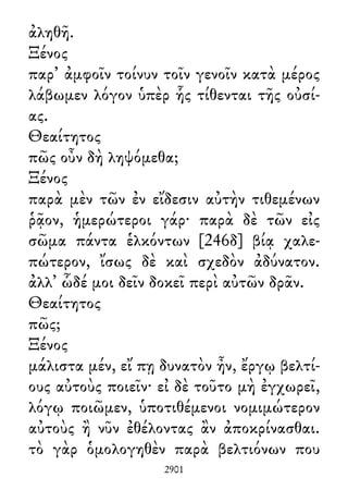 ἀληθῆ.
Ξένος
παρ᾽ ἀμφοῖν τοίνυν τοῖν γενοῖν κατὰ μέρος
λάβωμεν λόγον ὑπὲρ ἧς τίθενται τῆς οὐσί-
ας.
Θεαίτητος
πῶς οὖν δὴ ληψόμεθα;
Ξένος
παρὰ μὲν τῶν ἐν εἴδεσιν αὐτὴν τιθεμένων
ῥᾷον, ἡμερώτεροι γάρ· παρὰ δὲ τῶν εἰς
σῶμα πάντα ἑλκόντων [246δ] βίᾳ χαλε-
πώτερον, ἴσως δὲ καὶ σχεδὸν ἀδύνατον.
ἀλλ᾽ ὧδέ μοι δεῖν δοκεῖ περὶ αὐτῶν δρᾶν.
Θεαίτητος
πῶς;
Ξένος
μάλιστα μέν, εἴ πῃ δυνατὸν ἦν, ἔργῳ βελτί-
ους αὐτοὺς ποιεῖν· εἰ δὲ τοῦτο μὴ ἐγχωρεῖ,
λόγῳ ποιῶμεν, ὑποτιθέμενοι νομιμώτερον
αὐτοὺς ἢ νῦν ἐθέλοντας ἂν ἀποκρίνασθαι.
τὸ γὰρ ὁμολογηθὲν παρὰ βελτιόνων που
2901
 