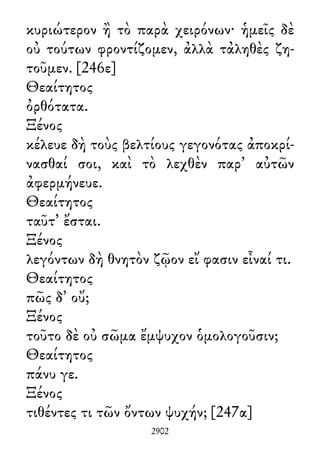 κυριώτερον ἢ τὸ παρὰ χειρόνων· ἡμεῖς δὲ
οὐ τούτων φροντίζομεν, ἀλλὰ τἀληθὲς ζη-
τοῦμεν. [246ε]
Θεαίτητος
ὀρθότατα.
Ξένος
κέλευε δὴ τοὺς βελτίους γεγονότας ἀποκρί-
νασθαί σοι, καὶ τὸ λεχθὲν παρ᾽ αὐτῶν
ἀφερμήνευε.
Θεαίτητος
ταῦτ᾽ ἔσται.
Ξένος
λεγόντων δὴ θνητὸν ζῷον εἴ φασιν εἶναί τι.
Θεαίτητος
πῶς δ᾽ οὔ;
Ξένος
τοῦτο δὲ οὐ σῶμα ἔμψυχον ὁμολογοῦσιν;
Θεαίτητος
πάνυ γε.
Ξένος
τιθέντες τι τῶν ὄντων ψυχήν; [247α]
2902
 