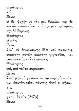Θεαίτητος
ναί.
Ξένος
τί δέ; ψυχὴν οὐ τὴν μὲν δικαίαν, τὴν δὲ
ἄδικόν φασιν εἶναι, καὶ τὴν μὲν φρόνιμον,
τὴν δὲ ἄφρονα;
Θεαίτητος
τί μήν;
Ξένος
ἀλλ᾽ οὐ δικαιοσύνης ἕξει καὶ παρουσίᾳ
τοιαύτην αὐτῶν ἑκάστην γίγνεσθαι, καὶ
τῶν ἐναντίων τὴν ἐναντίαν;
Θεαίτητος
ναί, καὶ ταῦτα σύμφασιν.
Ξένος
ἀλλὰ μὴν τό γε δυνατόν τῳ παραγίγνεσθαι
καὶ ἀπογίγνεσθαι πάντως εἶναί τι φήσου-
σιν.
Θεαίτητος
φασὶ μὲν οὖν. [247β]
Ξένος
2903
 