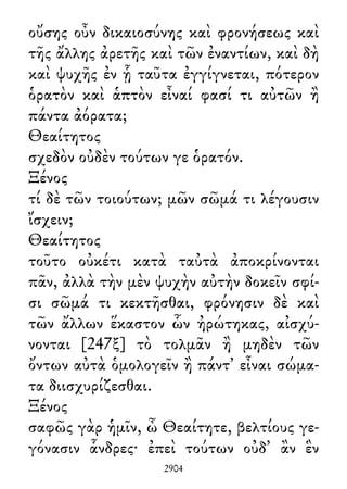 οὔσης οὖν δικαιοσύνης καὶ φρονήσεως καὶ
τῆς ἄλλης ἀρετῆς καὶ τῶν ἐναντίων, καὶ δὴ
καὶ ψυχῆς ἐν ᾗ ταῦτα ἐγγίγνεται, πότερον
ὁρατὸν καὶ ἁπτὸν εἶναί φασί τι αὐτῶν ἢ
πάντα ἀόρατα;
Θεαίτητος
σχεδὸν οὐδὲν τούτων γε ὁρατόν.
Ξένος
τί δὲ τῶν τοιούτων; μῶν σῶμά τι λέγουσιν
ἴσχειν;
Θεαίτητος
τοῦτο οὐκέτι κατὰ ταὐτὰ ἀποκρίνονται
πᾶν, ἀλλὰ τὴν μὲν ψυχὴν αὐτὴν δοκεῖν σφί-
σι σῶμά τι κεκτῆσθαι, φρόνησιν δὲ καὶ
τῶν ἄλλων ἕκαστον ὧν ἠρώτηκας, αἰσχύ-
νονται [247ξ] τὸ τολμᾶν ἢ μηδὲν τῶν
ὄντων αὐτὰ ὁμολογεῖν ἢ πάντ᾽ εἶναι σώμα-
τα διισχυρίζεσθαι.
Ξένος
σαφῶς γὰρ ἡμῖν, ὦ Θεαίτητε, βελτίους γε-
γόνασιν ἇνδρες· ἐπεὶ τούτων οὐδ᾽ ἂν ἓν
2904
 