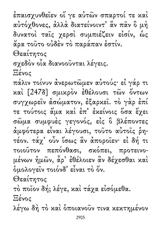 ἐπαισχυνθεῖεν οἵ γε αὐτῶν σπαρτοί τε καὶ
αὐτόχθονες, ἀλλὰ διατείνοιντ᾽ ἂν πᾶν ὃ μὴ
δυνατοὶ ταῖς χερσὶ συμπιέζειν εἰσίν, ὡς
ἄρα τοῦτο οὐδὲν τὸ παράπαν ἐστίν.
Θεαίτητος
σχεδὸν οἷα διανοοῦνται λέγεις.
Ξένος
πάλιν τοίνυν ἀνερωτῶμεν αὐτούς· εἰ γάρ τι
καὶ [247δ] σμικρὸν ἐθέλουσι τῶν ὄντων
συγχωρεῖν ἀσώματον, ἐξαρκεῖ. τὸ γὰρ ἐπί
τε τούτοις ἅμα καὶ ἐπ᾽ ἐκείνοις ὅσα ἔχει
σῶμα συμφυὲς γεγονός, εἰς ὃ βλέποντες
ἀμφότερα εἶναι λέγουσι, τοῦτο αὐτοῖς ῥη-
τέον. τάχ᾽ οὖν ἴσως ἂν ἀποροῖεν· εἰ δή τι
τοιοῦτον πεπόνθασι, σκόπει, προτεινο-
μένων ἡμῶν, ἆρ᾽ ἐθέλοιεν ἂν δέχεσθαι καὶ
ὁμολογεῖν τοιόνδ᾽ εἶναι τὸ ὄν.
Θεαίτητος
τὸ ποῖον δή; λέγε, καὶ τάχα εἰσόμεθα.
Ξένος
λέγω δὴ τὸ καὶ ὁποιανοῦν τινα κεκτημένον
2905
 