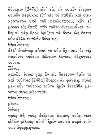 δύναμιν [247ε] εἴτ᾽ εἰς τὸ ποιεῖν ἕτερον
ὁτιοῦν πεφυκὸς εἴτ᾽ εἰς τὸ παθεῖν καὶ σμι-
κρότατον ὑπὸ τοῦ φαυλοτάτου, κἂν εἰ
μόνον εἰς ἅπαξ, πᾶν τοῦτο ὄντως εἶναι· τί-
θεμαι γὰρ ὅρον ὁρίζειν τὰ ὄντα ὡς ἔστιν
οὐκ ἄλλο τι πλὴν δύναμις.
Θεαίτητος
ἀλλ᾽ ἐπείπερ αὐτοί γε οὐκ ἔχουσιν ἐν τῷ
παρόντι τούτου βέλτιον λέγειν, δέχονται
τοῦτο.
Ξένος
καλῶς· ἴσως γὰρ ἂν εἰς ὕστερον ἡμῖν τε
καὶ τούτοις [248α] ἕτερον ἂν φανείη. πρὸς
μὲν οὖν τούτους τοῦτο ἡμῖν ἐνταῦθα με-
νέτω συνομολογηθέν.
Θεαίτητος
μένει.
Ξένος
πρὸς δὴ τοὺς ἑτέρους ἴωμεν, τοὺς τῶν
εἰδῶν φίλους· σὺ δ᾽ ἡμῖν καὶ τὰ παρὰ τού-
των ἀφερμήνευε.
2906
 