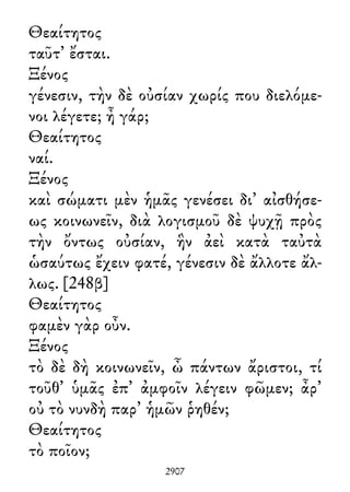 Θεαίτητος
ταῦτ᾽ ἔσται.
Ξένος
γένεσιν, τὴν δὲ οὐσίαν χωρίς που διελόμε-
νοι λέγετε; ἦ γάρ;
Θεαίτητος
ναί.
Ξένος
καὶ σώματι μὲν ἡμᾶς γενέσει δι᾽ αἰσθήσε-
ως κοινωνεῖν, διὰ λογισμοῦ δὲ ψυχῇ πρὸς
τὴν ὄντως οὐσίαν, ἣν ἀεὶ κατὰ ταὐτὰ
ὡσαύτως ἔχειν φατέ, γένεσιν δὲ ἄλλοτε ἄλ-
λως. [248β]
Θεαίτητος
φαμὲν γὰρ οὖν.
Ξένος
τὸ δὲ δὴ κοινωνεῖν, ὦ πάντων ἄριστοι, τί
τοῦθ᾽ ὑμᾶς ἐπ᾽ ἀμφοῖν λέγειν φῶμεν; ἆρ᾽
οὐ τὸ νυνδὴ παρ᾽ ἡμῶν ῥηθέν;
Θεαίτητος
τὸ ποῖον;
2907
 