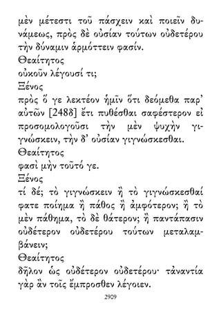 μὲν μέτεστι τοῦ πάσχειν καὶ ποιεῖν δυ-
νάμεως, πρὸς δὲ οὐσίαν τούτων οὐδετέρου
τὴν δύναμιν ἁρμόττειν φασίν.
Θεαίτητος
οὐκοῦν λέγουσί τι;
Ξένος
πρὸς ὅ γε λεκτέον ἡμῖν ὅτι δεόμεθα παρ᾽
αὐτῶν [248δ] ἔτι πυθέσθαι σαφέστερον εἰ
προσομολογοῦσι τὴν μὲν ψυχὴν γι-
γνώσκειν, τὴν δ᾽ οὐσίαν γιγνώσκεσθαι.
Θεαίτητος
φασὶ μὴν τοῦτό γε.
Ξένος
τί δέ; τὸ γιγνώσκειν ἢ τὸ γιγνώσκεσθαί
φατε ποίημα ἢ πάθος ἢ ἀμφότερον; ἢ τὸ
μὲν πάθημα, τὸ δὲ θάτερον; ἢ παντάπασιν
οὐδέτερον οὐδετέρου τούτων μεταλαμ-
βάνειν;
Θεαίτητος
δῆλον ὡς οὐδέτερον οὐδετέρου· τἀναντία
γὰρ ἂν τοῖς ἔμπροσθεν λέγοιεν.
2909
 